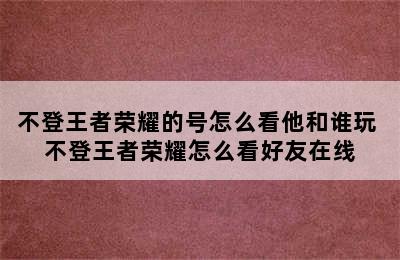 不登王者荣耀的号怎么看他和谁玩 不登王者荣耀怎么看好友在线